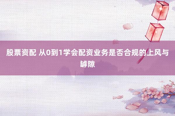 股票资配 从0到1学会配资业务是否合规的上风与罅隙