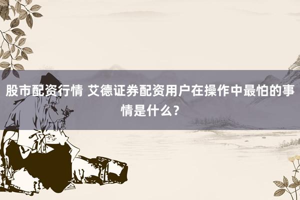 股市配资行情 艾德证券配资用户在操作中最怕的事情是什么？