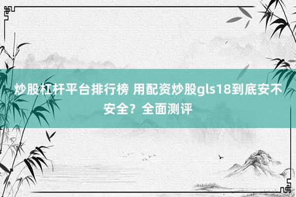 炒股杠杆平台排行榜 用配资炒股gls18到底安不安全？全面测评