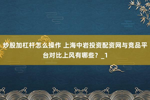 炒股加杠杆怎么操作 上海中岩投资配资网与竞品平台对比上风有哪些？_1