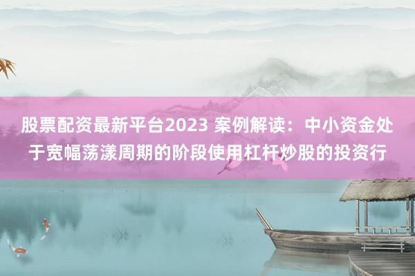 股票配资最新平台2023 案例解读：中小资金处于宽幅荡漾周期的阶段使用杠杆炒股的投资行