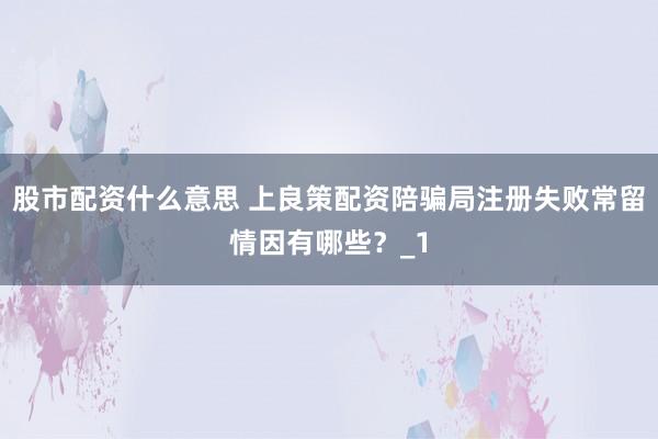 股市配资什么意思 上良策配资陪骗局注册失败常留情因有哪些？_1