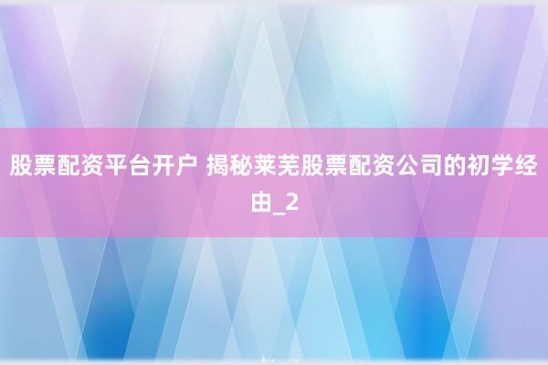 股票配资平台开户 揭秘莱芜股票配资公司的初学经由_2